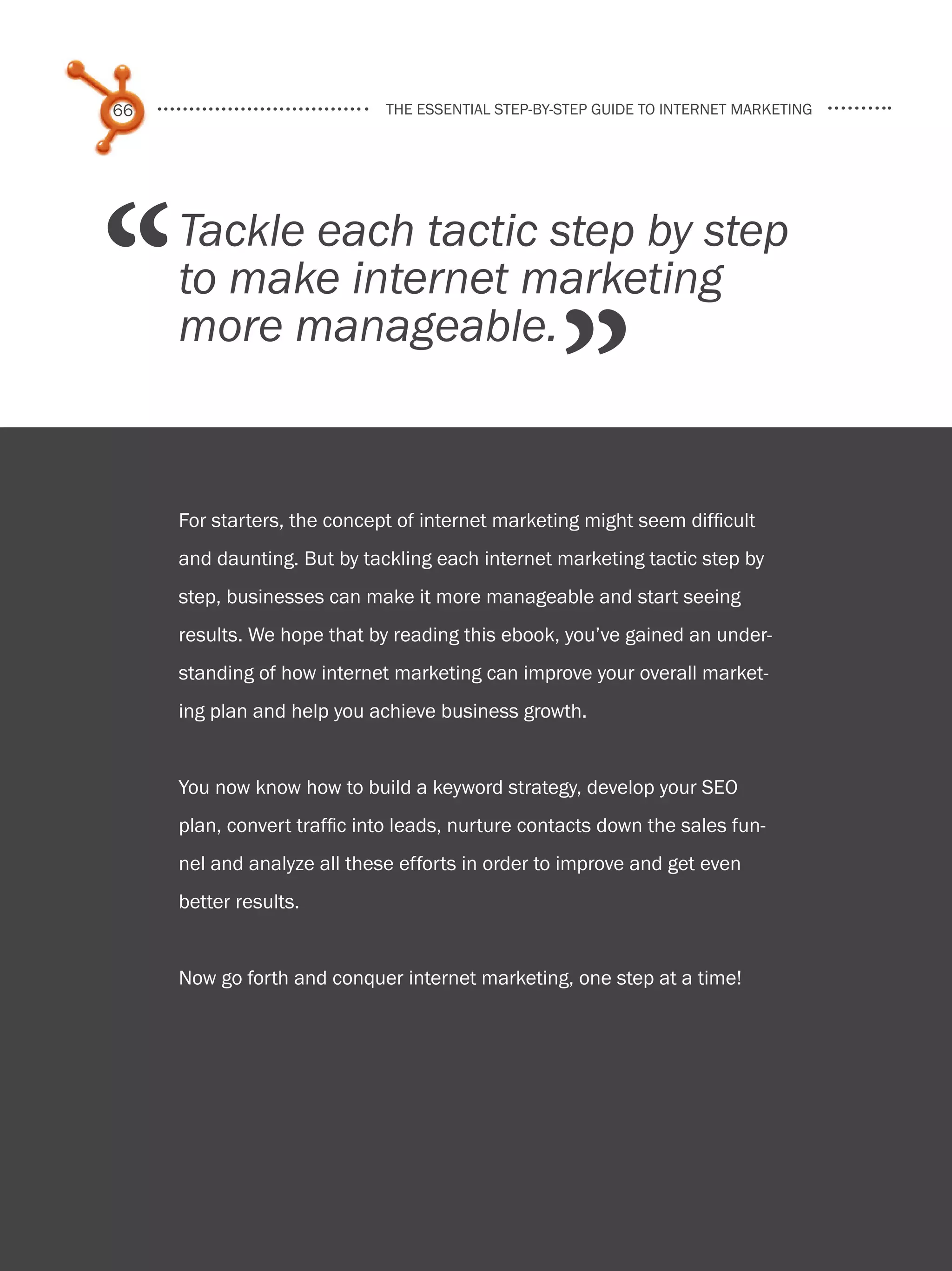 66                             the essential step-by-step guide to internet marketing




    “       Tackle each tactic step by step
            to make internet marketing

                                                          ”
            more manageable.


            For starters, the concept of internet marketing might seem difficult
            and daunting. But by tackling each internet marketing tactic step by
            step, businesses can make it more manageable and start seeing
            results. We hope that by reading this ebook, you’ve gained an under-
            standing of how internet marketing can improve your overall market-
            ing plan and help you achieve business growth.


            You now know how to build a keyword strategy, develop your SEO
            plan, convert traffic into leads, nurture contacts down the sales fun-
            nel and analyze all these efforts in order to improve and get even
            better results.


            Now go forth and conquer internet marketing, one step at a time!




Share This Ebook!



www.Hubspot.com
 