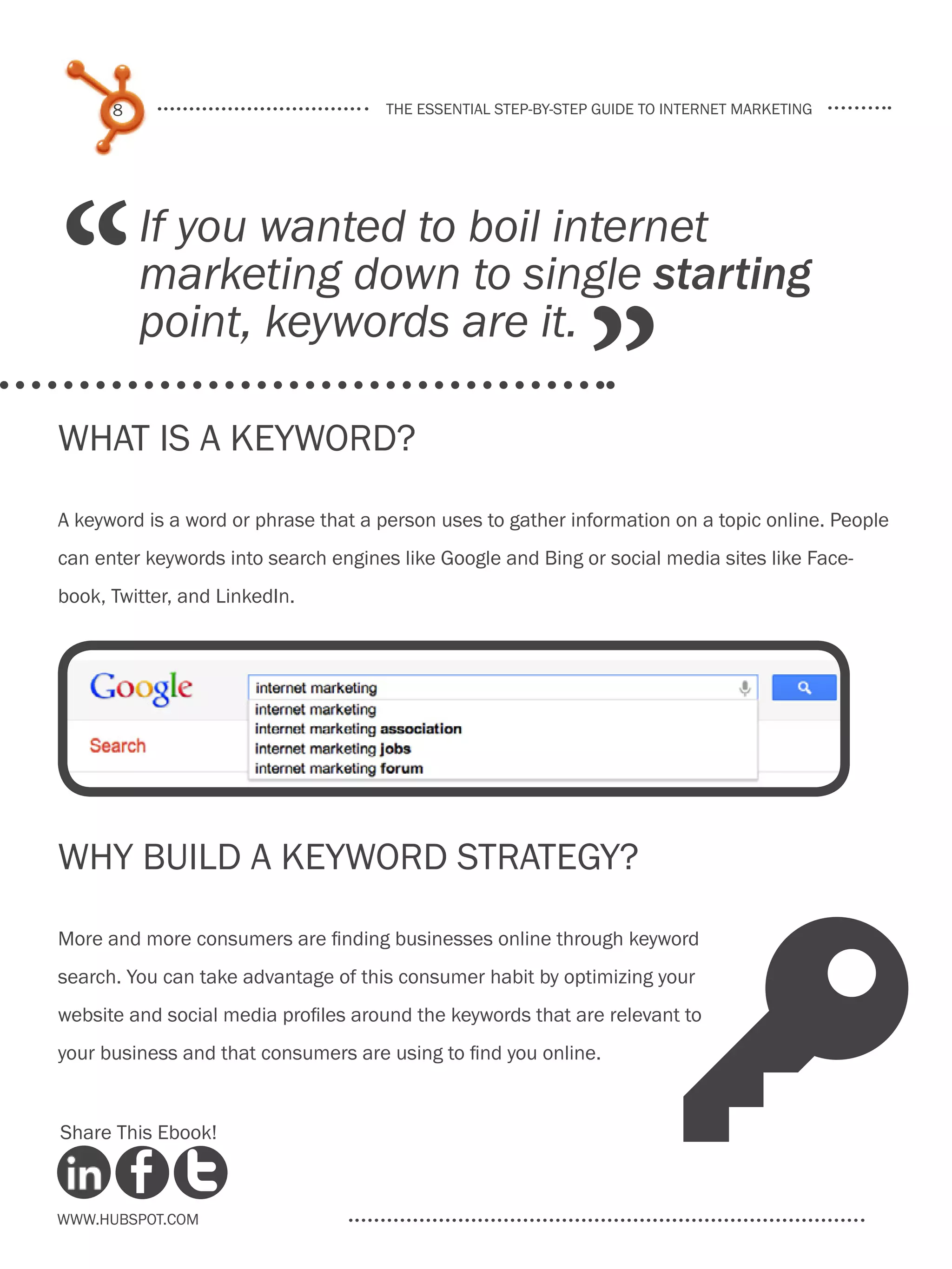 8                              the essential step-by-step guide to internet marketing




“         If you wanted to boil internet
          marketing down to single starting

                                                              ”
          point, keywords are it.

What is a Keyword?
A keyword is a word or phrase that a person uses to gather information on a topic online. People
can enter keywords into search engines like Google and Bing or social media sites like Face-
book, Twitter, and LinkedIn.




Why Build a Keyword Strategy?




                                                                         K
More and more consumers are finding businesses online through keyword
search. You can take advantage of this consumer habit by optimizing your
website and social media profiles around the keywords that are relevant to
your business and that consumers are using to find you online.


Share This Ebook!



www.Hubspot.com
 