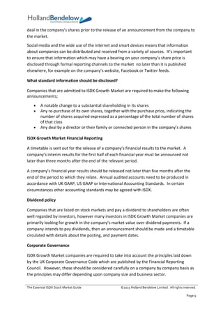 The Essential ISDX Stock Market Guide ©2015 Holland Bendelow Limited. All rights reserved.
Page 9
deal in the company’s shares prior to the release of an announcement from the company to
the market.
Social media and the wide use of the internet and smart devices means that information
about companies can be distributed and received from a variety of sources. It’s important
to ensure that information which may have a bearing on your company’s share price is
disclosed through formal reporting channels to the market no later than it is published
elsewhere, for example on the company’s website, Facebook or Twitter feeds.
What standard information should be disclosed?
Companies that are admitted to ISDX Growth Market are required to make the following
announcements;
 A notable change to a substantial shareholding in its shares
 Any re-purchase of its own shares, together with the purchase price, indicating the
number of shares acquired expressed as a percentage of the total number of shares
of that class
 Any deal by a director or their family or connected person in the company’s shares
ISDX Growth Market Financial Reporting
A timetable is sent out for the release of a company’s financial results to the market. A
company’s interim results for the first half of each financial year must be announced not
later than three months after the end of the relevant period.
A company’s financial year results should be released not later than five months after the
end of the period to which they relate. Annual audited accounts need to be produced in
accordance with UK GAAP, US GAAP or International Accounting Standards. In certain
circumstances other accounting standards may be agreed with ISDX.
Dividend policy
Companies that are listed on stock markets and pay a dividend to shareholders are often
well regarded by investors, however many investors in ISDX Growth Market companies are
primarily looking for growth in the company’s market value over dividend payments. If a
company intends to pay dividends, then an announcement should be made and a timetable
circulated with details about the posting, and payment dates.
Corporate Governance
ISDX Growth Market companies are required to take into account the principles laid down
by the UK Corporate Governance Code which are published by the Financial Reporting
Council. However, these should be considered carefully on a company by company basis as
the principles may differ depending upon company size and business sector.
 