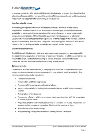 The Essential ISDX Stock Market Guide ©2015 Holland Bendelow Limited. All rights reserved.
Page 10
In essence companies who join the ISDX Growth Market need to ensure that there is a clear
allocation of responsibilities between the running of the company’s board and the executive
roles which are responsible for the running of the business.
Non-Executive Directors
A company joining the ISDX Growth Market should have a minimum of one wholly
independent non-executive director. For some companies appropriate individuals may
already be in place when the company joins the market, however in many cases smaller
companies looking to join ISDX will seek to appoint an individual/s prior to admission.
Usually individuals are chosen for their experience and knowledge of the business sector of
a particular company. In some cases companies choose to appoint individuals with a track
record in the city and who may be already known to stock market investors.
Director’s responsibilities
The ISDX Growth Market rules state that a company must announce, as soon as possible,
the appointment, resignation or dismissal of a company director. In addition, companies are
required to adopt a code of share dealing to ensure directors, family members and
connected persons do not deal in its shares during a close period.
Company website
Under the ISDX Growth Market rules, a company must maintain a corporate website to
ensure key information about the company and its operations is publicly available. The
minimum information to be included is;
 The company’s name
 The directors and their biographies
 The name of the company’s professional advisers
 Incorporation details, including the company legislation to which the company is
subject
 A description of the business
 The number of shares which the company has issued, together with the percentage
of shares in public hands
 Any details of other instruments convertible to subscribe for shares. In addition, the
amount and percentage of immediate dilution at the exercise of rights
 A list of substantial shareholdings
 A list of the regulatory announcements for the previous six months
 