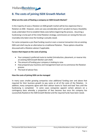 The Essential ISDX Stock Market Guide ©2015 Holland Bendelow Limited. All rights reserved.
Page 11
8. The costs of joining ISDX Growth Market
What are the costs of floating a company on ISDX Growth Market?
In the majority of cases a flotation on ISDX growth market will be less expensive than a
flotation on AIM. However, costs can vary considerably and it’s prudent to have a feasibility
study undertaken first to establish likely costs before beginning the process. Assuming a
fundraising is to be part of the initial flotation strategy; commissions on raising the fees are
invariably only taken once the funding is actually raised.
For some companies a pre-float funding round or even a reverse transaction into an existing
ISDX cash shell may be an alternative to a traditional flotation. These options should be
discussed with a flotation advisor if applicable.
Factors that impact on the costs of joining
 Your company’s preferred route to market (introduction, placement, or reverse into
an existing ISDX Growth Market cash shell)
 The amount of funding your company is looking to raise
 How prepared your business and management team are to commence the flotation
process
 The level of advisor fees
How the costs of joining ISDX can be managed
In many cases smaller growing companies raise additional funding over and above that
required for their business growth to pay some or all of the costs of the flotation. In
addition, many companies agree with their advisor teams to ‘back end load’ fees until the
fundraising is completed. In some cases companies appoint certain advisors on a
contingency basis whereby a proportion of fees become due once the company has
successfully floated on the ISDX Growth Market and the required funds have been raised.
 