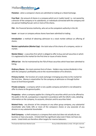 The Essential ISDX Stock Market Guide ©2015 Holland Bendelow Limited. All rights reserved.
Page 16
Flotation - when a company’s shares are admitted to trading on a Stock Exchange.
Free float - the amount of shares in a company which are in ‘public hands’ i.e. not owned by
a director of the company or its subsidiaries, or individuals connected with the company and
any person holding five per cent or more of the shares.
FSA - the Financial Services Authority, who act as the competent authority in the UK.
Issuer - an issuer or company whose shares have been admitted to trading.
Introduction- a method of obtaining admission to a stock market without an offering of
shares.
Market capitalisation (Market Cap) - the total value of the shares of a company, sector or
market.
Market Maker - a securities firm which is obliged to offer to buy and sell securities in which
it is registered to the market for the first time or issues of extra shares.
Official List - the list maintained by the FSA of those securities which have been admitted to
listing.
Ordinary Shares - the most common form of share. Holders may receive dividends in line
with the company’s profitability and on the recommendation of its directors.
Primary market - the function of a stock exchange in bringing securities to the market for
the first time. Money is raised either for the company at admission or through further
issues to fund future growth.
Private company - a company which is not a public company and which is not allowed to
offer its shares to the general public.
Prospectus - when a company applies for a listing of its securities which are to be offered to
the public in the UK, a prospectus is required in accordance with the UKLA’s rules, detailing
information on the company, its accounts, directors and its securities listed.
Related Party - any director of the company or any other group company, any substantial
shareholder who holds 10% or more of the company’s shares or any associate of any
director or any substantial shareholder.
Shell Company - a shell company is a company that exists but does not actually do any
business or have any assets. A listed shell has significant value even if does not have any
assets. Listed shells are therefore often targets for reverse takeovers.
 