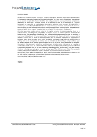 The Essential ISDX Stock Market Guide ©2015 Holland Bendelow Limited. All rights reserved.
Page 19
LEGAL DISCLAIMER
This document has been compiled by Holland Bendelow who have attempted to ensure that the information
in this document is accurate, however the information is provided “AS IS” and on an “AS AVAILABLE” basis and may
not be accurate or up to date. Holland Bendelow does not guarantee the accuracy, timeliness, completeness,
performance or fitness for a particular purpose of the document or any of the information in it. Holland
Bendelow is not responsible for any third party content which is set out in this document. No responsibility is
accepted by or on behalf of Holland Bendelow for any errors, omissions, or inaccurate information in the document.
No action should be taken or omitted to be taken in reliance upon information in this document. Holland Bendelow
accepts no liability for the results of any action taken on the basis of the information in thisdocument.
All implied warranties, including but not limited to the implied warranties of satisfactory quality, fitness for a
particular purpose, non-infringement, compatibility, security and accuracy are excluded by Holland Bendelow to the
extent that they may be excluded as a matter of law. Holland Bendelow does not warrant that the document is
error free or that any defects will be corrected. Holland Bendelow expressly disclaims all liability howsoever arising
whether in contract, tort (or deceit) or otherwise (including, but not limited to, liability for any negligent act or
omissions) to any person in respect of any claims or losses of any nature, arising directly or indirectly from: (i)
anything done or the consequences of anything done or omitted to be done wholly or partly in reliance upon
the whole or any part of the contents of this document, and (ii) the use of any data or materials in this document.
Information in this document is not offered as advice on any particular matter and must not be treated as a
substitute for specific advice. In particular information in the document does not constitute professional, financial
or investment advice and must not be used as a basis for making investment decisions and is in no way intended,
directly or indirectly, as an attempt to market or sell any type of financial instrument. Advice from a suitably
qualified professional should always be sought in relation to any particular matter orcircumstances.
Electronic mail copies of this document are not official unless authenticated by Holland Bendelow Limited and are
not to be modified in any manner without Holland Bendelow Limited’s expressed written consent.
Holland Bendelow’s logo is a registered trade mark.
© 2015
 