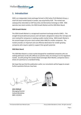 The Essential ISDX Stock Market Guide ©2015 Holland Bendelow Limited. All rights reserved.
Page 1
1. Introduction
ISDX is an independent stock exchange formed in 2012 when PLUS Markets Group, a
small UK stock market based in London, was acquired by ICAP. The market was
subsequently rebranded as ICAP Securities and Derivatives Exchange or ISDX. ISDX
operates two stock markets, the ISDX Growth Market and the ISDX Main Board.
ISDX Growth Market
The ISDX Growth Market is a recognised investment exchange aimed at SME’s. The
straight forward admission process and rule book is designed to reduce the red tape and
cost involved for companies in seeking a public market listing. ISDX Growth Market is
the second largest UK junior stock market (after AIM) for smaller companies. The
market provides an important and cost effective destination for smaller growing
companies who require capital to support their growth potential.
ISDX Main Board
The ISDX Main Board is a stock market designed for established companies who are
seeking admission to the UK’s Official List and the status of a listing on an EU regulated
market. As with joining The London Stock Exchanges Main Market, companies have a
choice of a premium or a standard listing.
We hope that you find this publication useful, our consultants will be happy to answer
further questions that you may have.
John Holland
Managing Director
Holland Bendelow
0845 1223415
 