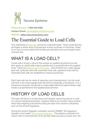 Phone Number: 1-800-550-0280
Contact Email: contact@tacunasystems.com
Website: https://tacunasystems.com/
The Essential Guide to Load Cells
The usefulness of load cells cannot be underestimated. These small devices
permeate a whole array of equipment across hundreds of industries. Read
on to find out more about this humble yet essential force and weight meas-
urement tool.
WHAT IS A LOAD CELL?
A load cell is simply a device that senses an applied physical force and
then gives an observable output quantity that is proportional to the applied
force. There are different types of load cells , most of which are; strain gauge
load cell, hydraulic load cell, pneumatic load cell, capacitive load cell etc.
Generally load cells are weight/force measuring devices.
Each load cell has its mode of operation and characteristics, but the most
common is the strain gauge load cell which is basically a transducer. It is a
transducer because it produces a measurable electrical signal whose mag-
nitude is proportional to that applied physical force.
HISTORY OF LOAD CELLS
The load cell which is a load (force and weight) measuring device is used
for various industrial processes, however before its invention there existed
other load weighing instruments dating far back from ancient civilizations
such as the ancient Egyptians.
During the ancient Egyptian civilization around 3500BC, the Egyptians
adopted a tool called “The Equal Arm Balance” . The balance consisted of a
column with a horizontal bar at its top that holds two pans at each end, the
 