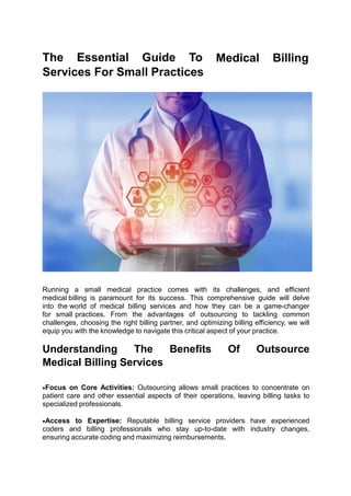 The Essential Guide To
Services For Small Practices
Medical Billing
Running a small medical practice comes with its challenges, and efficient
medical billing is paramount for its success. This comprehensive guide will delve
into the world of medical billing services and how they can be a game-changer
for small practices. From the advantages of outsourcing to tackling common
challenges, choosing the right billing partner, and optimizing billing efficiency, we will
equip you with the knowledge to navigate this critical aspect of your practice.
Understanding The Benefits Of Outsource
Medical Billing Services
Focus on Core Activities: Outsourcing allows small practices to concentrate on
patient care and other essential aspects of their operations, leaving billing tasks to
specialized professionals.
Access to Expertise: Reputable billing service providers have experienced
coders and billing professionals who stay up-to-date with industry changes,
ensuring accurate coding and maximizing reimbursements.
 