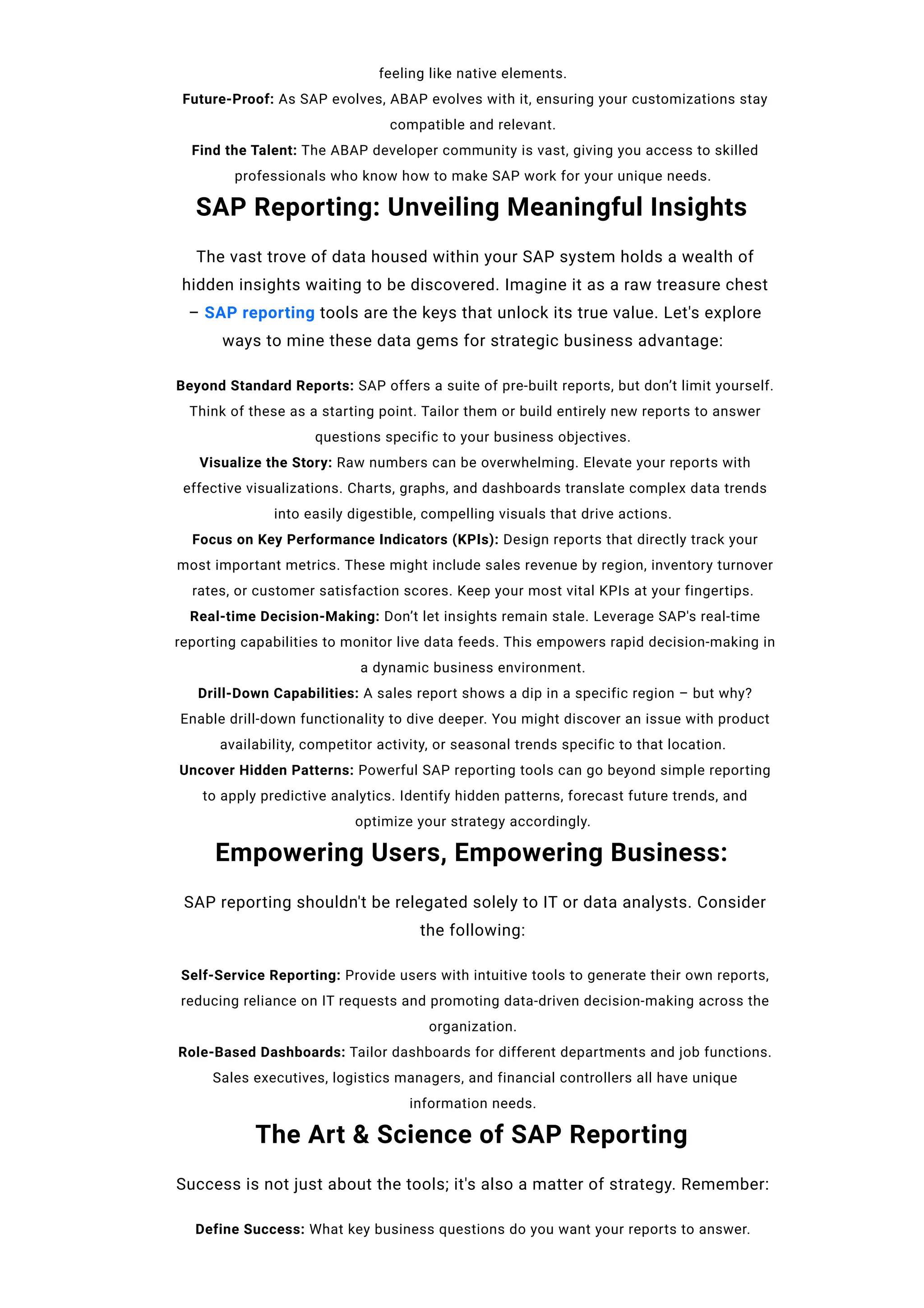 feeling like native elements.
Future-Proof: As SAP evolves, ABAP evolves with it, ensuring your customizations stay
compatible and relevant.
Find the Talent: The ABAP developer community is vast, giving you access to skilled
professionals who know how to make SAP work for your unique needs.
SAP Reporting: Unveiling Meaningful Insights
The vast trove of data housed within your SAP system holds a wealth of
hidden insights waiting to be discovered. Imagine it as a raw treasure chest
– SAP reporting tools are the keys that unlock its true value. Let's explore
ways to mine these data gems for strategic business advantage:
Beyond Standard Reports: SAP offers a suite of pre-built reports, but don’t limit yourself.
Think of these as a starting point. Tailor them or build entirely new reports to answer
questions specific to your business objectives.
Visualize the Story: Raw numbers can be overwhelming. Elevate your reports with
effective visualizations. Charts, graphs, and dashboards translate complex data trends
into easily digestible, compelling visuals that drive actions.
Focus on Key Performance Indicators (KPIs): Design reports that directly track your
most important metrics. These might include sales revenue by region, inventory turnover
rates, or customer satisfaction scores. Keep your most vital KPIs at your fingertips.
Real-time Decision-Making: Don’t let insights remain stale. Leverage SAP's real-time
reporting capabilities to monitor live data feeds. This empowers rapid decision-making in
a dynamic business environment.
Drill-Down Capabilities: A sales report shows a dip in a specific region – but why?
Enable drill-down functionality to dive deeper. You might discover an issue with product
availability, competitor activity, or seasonal trends specific to that location.
Uncover Hidden Patterns: Powerful SAP reporting tools can go beyond simple reporting
to apply predictive analytics. Identify hidden patterns, forecast future trends, and
optimize your strategy accordingly.
Empowering Users, Empowering Business:
SAP reporting shouldn't be relegated solely to IT or data analysts. Consider
the following:
Self-Service Reporting: Provide users with intuitive tools to generate their own reports,
reducing reliance on IT requests and promoting data-driven decision-making across the
organization.
Role-Based Dashboards: Tailor dashboards for different departments and job functions.
Sales executives, logistics managers, and financial controllers all have unique
information needs.
The Art & Science of SAP Reporting
Success is not just about the tools; it's also a matter of strategy. Remember:
Define Success: What key business questions do you want your reports to answer.
 