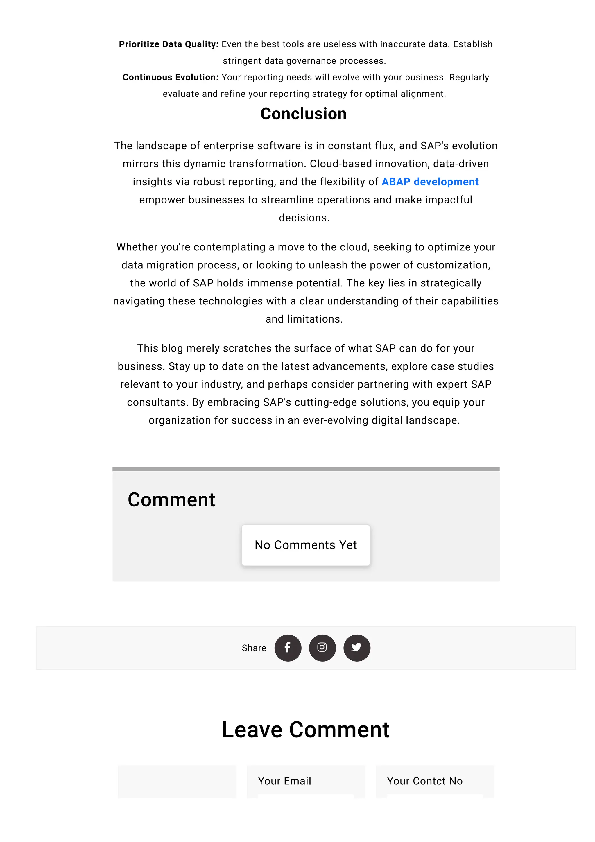Share   
Prioritize Data Quality: Even the best tools are useless with inaccurate data. Establish
stringent data governance processes.
Continuous Evolution: Your reporting needs will evolve with your business. Regularly
evaluate and refine your reporting strategy for optimal alignment.
Conclusion
The landscape of enterprise software is in constant flux, and SAP's evolution
mirrors this dynamic transformation. Cloud-based innovation, data-driven
insights via robust reporting, and the flexibility of ABAP development
empower businesses to streamline operations and make impactful
decisions.
Whether you're contemplating a move to the cloud, seeking to optimize your
data migration process, or looking to unleash the power of customization,
the world of SAP holds immense potential. The key lies in strategically
navigating these technologies with a clear understanding of their capabilities
and limitations.
This blog merely scratches the surface of what SAP can do for your
business. Stay up to date on the latest advancements, explore case studies
relevant to your industry, and perhaps consider partnering with expert SAP
consultants. By embracing SAP's cutting-edge solutions, you equip your
organization for success in an ever-evolving digital landscape.
Comment
No Comments Yet
Leave Comment
Your Email Your Contct No
 