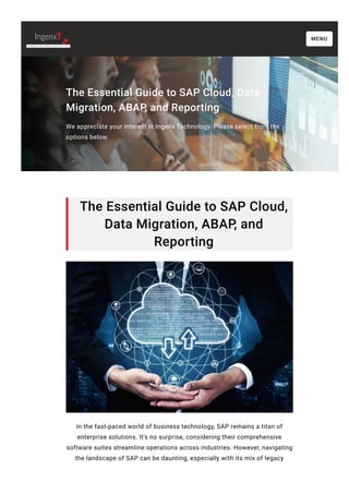 The Essential Guide to SAP Cloud, Data
Migration, ABAP, and Reporting
We appreciate your interest in Ingenx Technology. Please select from the
options below.
The Essential Guide to SAP Cloud,
Data Migration, ABAP, and
Reporting
In the fast-paced world of business technology, SAP remains a titan of
enterprise solutions. It's no surprise, considering their comprehensive
software suites streamline operations across industries. However, navigating
the landscape of SAP can be daunting, especially with its mix of legacy
MENU
 
