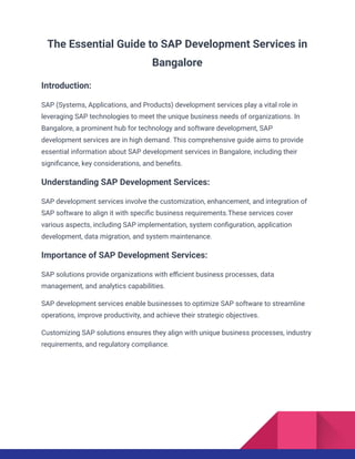 The Essential Guide to SAP Development Services in
Bangalore
Introduction:
SAP (Systems, Applications, and Products) development services play a vital role in
leveraging SAP technologies to meet the unique business needs of organizations. In
Bangalore, a prominent hub for technology and software development, SAP
development services are in high demand. This comprehensive guide aims to provide
essential information about SAP development services in Bangalore, including their
significance, key considerations, and benefits.
Understanding SAP Development Services:
SAP development services involve the customization, enhancement, and integration of
SAP software to align it with specific business requirements.These services cover
various aspects, including SAP implementation, system configuration, application
development, data migration, and system maintenance.
Importance of SAP Development Services:
SAP solutions provide organizations with efficient business processes, data
management, and analytics capabilities.
SAP development services enable businesses to optimize SAP software to streamline
operations, improve productivity, and achieve their strategic objectives.
Customizing SAP solutions ensures they align with unique business processes, industry
requirements, and regulatory compliance.
 