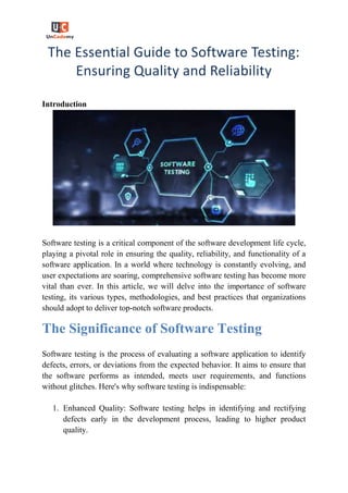 The Essential Guide to Software Testing:
Ensuring Quality and Reliability
Introduction
Software testing is a critical component of the software development life cycle,
playing a pivotal role in ensuring the quality, reliability, and functionality of a
software application. In a world where technology is constantly evolving, and
user expectations are soaring, comprehensive software testing has become more
vital than ever. In this article, we will delve into the importance of software
testing, its various types, methodologies, and best practices that organizations
should adopt to deliver top-notch software products.
The Significance of Software Testing
Software testing is the process of evaluating a software application to identify
defects, errors, or deviations from the expected behavior. It aims to ensure that
the software performs as intended, meets user requirements, and functions
without glitches. Here's why software testing is indispensable:
1. Enhanced Quality: Software testing helps in identifying and rectifying
defects early in the development process, leading to higher product
quality.
 