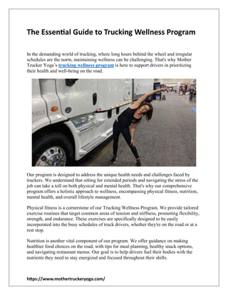 https://www.mothertruckeryoga.com/
The Essential Guide to Trucking Wellness Program
In the demanding world of trucking, where long hours behind the wheel and irregular
schedules are the norm, maintaining wellness can be challenging. That's why Mother
Trucker Yoga’s trucking wellness program is here to support drivers in prioritizing
their health and well-being on the road.
Our program is designed to address the unique health needs and challenges faced by
truckers. We understand that sitting for extended periods and navigating the stress of the
job can take a toll on both physical and mental health. That's why our comprehensive
program offers a holistic approach to wellness, encompassing physical fitness, nutrition,
mental health, and overall lifestyle management.
Physical fitness is a cornerstone of our Trucking Wellness Program. We provide tailored
exercise routines that target common areas of tension and stiffness, promoting flexibility,
strength, and endurance. These exercises are specifically designed to be easily
incorporated into the busy schedules of truck drivers, whether they're on the road or at a
rest stop.
Nutrition is another vital component of our program. We offer guidance on making
healthier food choices on the road, with tips for meal planning, healthy snack options,
and navigating restaurant menus. Our goal is to help drivers fuel their bodies with the
nutrients they need to stay energized and focused throughout their shifts.
 