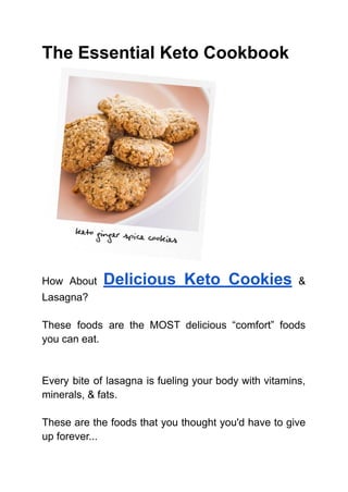 The Essential Keto Cookbook
How About Delicious Keto Cookies &
Lasagna?
These foods are the MOST delicious “comfort” foods
you can eat.
Every bite of lasagna is fueling your body with vitamins,
minerals, & fats.
These are the foods that you thought you'd have to give
up forever...
 