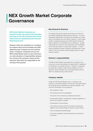 The Essential NEX Exchange Guide
NEX Growth Market Corporate
Governance
NEX Growth Market companies are
required to take into account the principles
laid down by the UK Corporate Governance
Code which are published by the Financial
Reporting Council.
However, these are considered on a company
by company basis as the principles may differ
depending upon company size and business
sector. In essence, companies who join the
NEX Growth Market need to ensure that there
is a clear allocation of responsibilities between
the running of the company’s board and the
executive roles which are responsible for the
running of the business.
Non-Executive Directors
A company joining the market should have a minimum of
one wholly independent Non-Executive Director. For some
companies appropriate individuals may already be in place
when the company joins the market, however in many cases
smaller companies looking to join NEX Growth market will
seek to appoint an individual/s prior to admission. Usually
individuals are chosen for their experience and knowledge
of the business sector of a particular company. In some
cases companies choose to appoint individuals with a track
record in the city and who may be already known to stock
market investors.
Director’s responsibilities
The NEX Growth Market rules state that a company must
announce, as soon as possible, the appointment, resignation
or dismissal of a company director. In addition, companies
are required to adopt a code of share dealing to ensure
directors, family members and connected persons do not
deal in its shares during a close period.
Company website
Under the NEX Growth Market rules, a company must
maintain a corporate website to ensure key information about
the company and its operations is publicly available. The
minimum information to be included is;
• The company’s name
• The directors and their biographies
• The name of the company’s professional advisers
• Incorporation details, including the company legislation to
which the company is subject
• A description of the business
• The number of shares which the company has issued,
together with the percentage of shares in public hands
• A list of substantial shareholdings
• A list of the regulatory announcements for the previous
six months
NEX Growth Market Corporate Governance 13
 