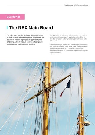The Essential NEX Exchange Guide
16 The NEX Main Board
The NEX Main Board
SECTION B
The NEX Main Board is designed to meet the needs
of larger or more mature businesses. Companies are
required to produce a prospectus approved by the
UK Listing Authority (UKLA) or other EU competent
authority under the Prospectus Directive.
The application for admission to the market is then made in
conjunction with a company’s application to the UKLA (or
other EU competent authority for listing) for admission to the
Official List.
Companies apply to join the NEX Main Board in accordance
with the NEX Exchange rules. Under these rules, companies
are asked to provide to NEX Exchange a copy of their
approved prospectus (or confirmation of exemption) in order
to gain admission.
 