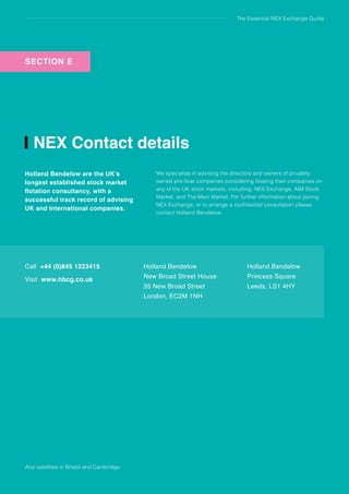 The Essential NEX Exchange Guide
NEX Contact details
Holland Bendelow are the UK’s
longest established stock market
flotation consultancy, with a
successful track record of advising
UK and International companies.
We specialise in advising the directors and owners of privately
owned pre-float companies considering floating their companies on
any of the UK stock markets, including, NEX Exchange, AIM Stock
Market, and The Main Market. For further information about joining
NEX Exchange, or to arrange a confidential consultation please
contact Holland Bendelow:
Call +44 (0)845 1223415
Visit www.hbcg.co.uk
Holland Bendelow
New Broad Street House
35 New Broad Street
London, EC2M 1NH
Holland Bendelow
Princess Square
Leeds, LS1 4HY
Also satellites in Bristol and Cambridge.
SECTION DSECTION E
 