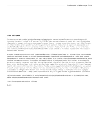 The Essential NEX Exchange Guide
LEGAL DISCLAIMER
This document has been compiled by Holland Bendelow who have attempted to ensure that the information in this document is accurate,
however the information is provided “AS IS” and on an “AS AVAILABLE” basis and may not be accurate or up to date. Holland Bendelow does
not guarantee the accuracy, timeliness, completeness, performance or fitness for a particular purpose of the document or any of the information
in it. Holland Bendelow is not responsible for any third party content which is set out in this document. No responsibility is accepted by or on
behalf of Holland Bendelow for any errors, omissions, or inaccurate information in the document. No action should be taken or omitted to be
taken in reliance upon information in this document. Holland Bendelow accepts no liability for the results of any action taken on the basis of the
information in this document.
All implied warranties, including but not limited to the implied warranties of satisfactory quality, fitness for a particular purpose, non-infringement,
compatibility, security and accuracy are excluded by Holland Bendelow to the extent that they may be excluded as a matter of law. Holland
Bendelow does not warrant that the document is error free or that any defects will be corrected. Holland Bendelow expressly disclaims all liability
howsoever arising whether in contract, tort (or deceit) or otherwise (including, but not limited to, liability for any negligent act or omissions) to
any person in respect of any claims or losses of any nature, arising directly or indirectly from: (i) anything done or the consequences of anything
done or omitted to be done wholly or partly in reliance upon the whole or any part of the contents of this document, and (ii) the use of any data or
materials in this document. Information in this document is not offered as advice on any particular matter and must not be treated as a substitute
for specific advice. In particular information in the document does not constitute professional, financial or investment advice and must not be
used as a basis for making investment decisions and is in no way intended, directly or indirectly, as an attempt to market or sell any type of
financial instrument. Advice from a suitably qualified professional should always be sought in relation to any particular matter or circumstances.
Electronic mail copies of this document are not official unless authenticated by Holland Bendelow Limited and are not to be modified in any
manner without Holland Bendelow Limited’s expressed written consent.
Holland Bendelow’s logo is a registered trade mark.
© 2019
 