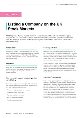 The Essential NEX Exchange Guide
4 Listing a Company on the UK Stock Markets
Listing a Company on the UK
Stock Markets
Whilst the process of joining any stock market will have challenges, with the right preparation and support,
companies that gain admission to a UK stock market benefit from the considerable upside that a public market
offers. The majority of the world’s most successful companies would not have achieved their success without a
public market listing.
Transparency
Any company listed on a stock market is likely to face more
public and media scrutiny than private companies. However,
most companies outside the FTSE 100 or FTSE 250 are
unlikely to find such scrutiny intrusive or detrimental to their
business operations.
Regulation
Whilst there are additional regulatory responsibilities over
and above those of running a privately owned company,
the rules are generally designed so as not to over
burden companies.
Your company’s reasons for seeking a stock
market listing
Whilst some companies use a listing to add credibility to
their business, the majority of companies choose to float
on a stock market to raise funding to;
• Reduce the dependency on bank finance
• Grow the business organically
• Pay down significant creditors
• Buy out founder shareholders
• Fund strategic acquisitions
Company valuation
One of the major considerations for companies looking to
join a public market is the potential valuation that a company
will command when it joins the market, and thereafter. This
information is not readily available and therefore it is prudent
to seek advice from a specialist at the outset, and prior to
commencing the flotation process.
In most cases stock market consultants will undertake initial
research into the valuation ranges that may be achievable
and assess your company’s ability to raise funding on the
market. This information is key before embarking on the
flotation process and incurring costs associated with joining
a stock market.
A company’s share price
Once a company joins a public market, the pricing of the
company’s stock will be a continuous and ongoing process.
As a company grows and becomes more profitable, it will
generate positive news flow. This will help to stimulate
the share price and the value of the company increases.
Negative price movements can be triggered by macro-
economic or business sector trends or events, however, it
is more likely that they are a response to announcements
to the market that results are not or will not meet the targets
previously set. It’s therefore best practice to ‘under promise
and over deliver’ on your financial and business projections.
SECTION A
 
