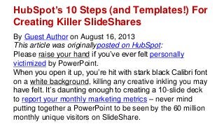 HubSpot’s 10 Steps (and Templates!) For
Creating Killer SlideShares
By Guest Author on August 16, 2013
This article was originallyposted on HubSpot:
Please raise your hand if you’ve ever felt personally
victimized by PowerPoint.
When you open it up, you’re hit with stark black Calibri font
on a white background, killing any creative inkling you may
have felt. It’s daunting enough to creating a 10-slide deck
to report your monthly marketing metrics – never mind
putting together a PowerPoint to be seen by the 60 million
monthly unique visitors on SlideShare.
 