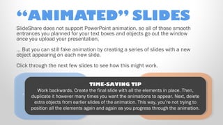 “ANIMATED” SLIDES
SlideShare does not support PowerPoint animation, so all of those smooth
entrances you planned for your text boxes and objects go out the window
once you upload your presentation.
… But you can still fake animation by creating a series of slides with a new
object appearing on each new slide.
Click through the next few slides to see how this might work.
TIME-SAVING TIP
Ooooh! Here’s a
TIME-SAVING TIP Ooooh! Here’s a
Work backwards. Create the
Work
all the elementsin place. Then,
… And another, on timesfinal slide with animations to appear. Next, delete
new in place. Then,
… duplicatebackwards. on timesfinal want the all the elementsobjectthat just
And another, Create the you slide with animations to object that just
newappear. Next, delete
duplicateitithowever many
however many
you want the
the left!
“appeared” on
extra objects from earlier slides of the animation. This way, you’re not tryingon
the left!
“appeared” to
extra objects from earlier slides of the animation. This way, you’re not tryingto
position all the elements again and again as you progress through the animation.
position all the elements again and again as you progress through the animation.
the right!

the right!

 