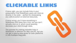 CLICKABLE LINKS
If done right, you can include links in your
presentation that SlideShare users can click on
directly in the slide – perfect for showcasing
any calls-to-action or external resources.
If done wrong, you’ll have something in
SlideShare that looks like a link, but you can’t
actually click on it, which could severely
decrease your click-through rates.
The process for making clickable links in
SlideShare is different for Mac and PC, but you
can get a step-by-step guide for both platforms
in this HubSpot blog post.

 