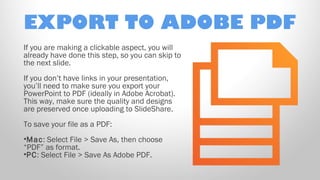 EXPORT TO ADOBE PDF
If you are making a clickable aspect, you will
already have done this step, so you can skip to
the next slide.
If you don’t have links in your presentation,
you’ll need to make sure you export your
PowerPoint to PDF (ideally in Adobe Acrobat).
This way, make sure the quality and designs
are preserved once uploading to SlideShare.
To save your file as a PDF:
•Mac: Select File > Save As, then choose
“PDF” as format.
•PC: Select File > Save As Adobe PDF.

 