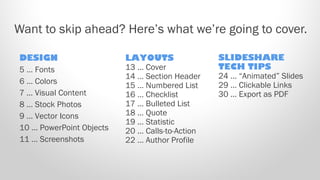 Want to skip ahead? Here’s what we’re going to cover.
DESIGN
5 … Fonts
6 … Colors
7 … Visual Content
8 … Stock Photos
9 … Vector Icons
10 … PowerPoint Objects
11 … Screenshots

LAYOUTS
13 … Cover
14 … Section Header
15 … Numbered List
16 … Checklist
17 … Bulleted List
18 … Quote
19 … Statistic
20 … Calls-to-Action
22 … Author Profile

SLIDESHARE
TECH TIPS
24 … “Animated” Slides
29 … Clickable Links
30 … Export as PDF

 