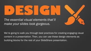 DESIGN
The essential visual elements that’ll
make your slides look gorgeous.

We’re going to walk you through best practices for creating engaging visual
content in a presentation. Then, you can use these design elements as
building blocks for the rest of your SlideShare presentation.

 