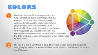 COLORS
1

Colors set the tone for your presentation and
help your readers digest information. Without
diving too deep into theory, one of the best
color combinations is the triadic color scheme
(shown on the right), which is three colors
located 120° from each other on the color wheel.
At the very least, you should have one or two
neutral colors and one stand-out color. Learn more about
the different types of color combinations in this helpful post
by KissMetrics.

2

The key is to make sure there is a big difference between the colors you pick to
help grab your viewers’ attention and direct their attention to where the important
information is.

 