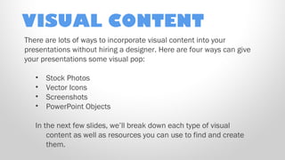 VISUAL CONTENT
There are lots of ways to incorporate visual content into your
presentations without hiring a designer. Here are four ways can give
your presentations some visual pop:
•
•
•
•

Stock Photos
Vector Icons
Screenshots
PowerPoint Objects

In the next few slides, we’ll break down each type of visual
content as well as resources you can use to find and create
them.

 