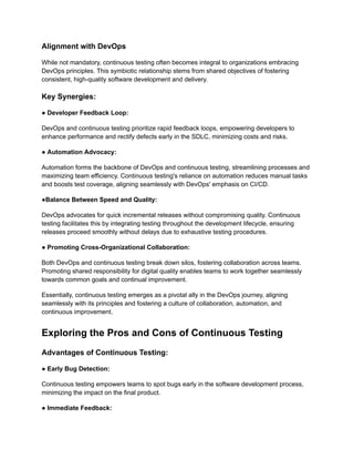 Alignment with DevOps
While not mandatory, continuous testing often becomes integral to organizations embracing
DevOps principles. This symbiotic relationship stems from shared objectives of fostering
consistent, high-quality software development and delivery.
Key Synergies:
● Developer Feedback Loop:
DevOps and continuous testing prioritize rapid feedback loops, empowering developers to
enhance performance and rectify defects early in the SDLC, minimizing costs and risks.
● Automation Advocacy:
Automation forms the backbone of DevOps and continuous testing, streamlining processes and
maximizing team efficiency. Continuous testing's reliance on automation reduces manual tasks
and boosts test coverage, aligning seamlessly with DevOps' emphasis on CI/CD.
●Balance Between Speed and Quality:
DevOps advocates for quick incremental releases without compromising quality. Continuous
testing facilitates this by integrating testing throughout the development lifecycle, ensuring
releases proceed smoothly without delays due to exhaustive testing procedures.
● Promoting Cross-Organizational Collaboration:
Both DevOps and continuous testing break down silos, fostering collaboration across teams.
Promoting shared responsibility for digital quality enables teams to work together seamlessly
towards common goals and continual improvement.
Essentially, continuous testing emerges as a pivotal ally in the DevOps journey, aligning
seamlessly with its principles and fostering a culture of collaboration, automation, and
continuous improvement.
Exploring the Pros and Cons of Continuous Testing
Advantages of Continuous Testing:
● Early Bug Detection:
Continuous testing empowers teams to spot bugs early in the software development process,
minimizing the impact on the final product.
● Immediate Feedback:
 
