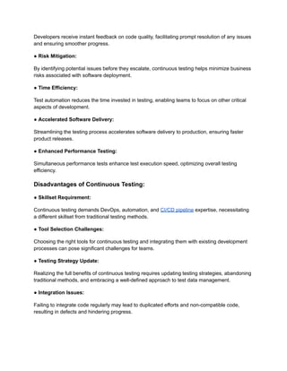 Developers receive instant feedback on code quality, facilitating prompt resolution of any issues
and ensuring smoother progress.
● Risk Mitigation:
By identifying potential issues before they escalate, continuous testing helps minimize business
risks associated with software deployment.
● Time Efficiency:
Test automation reduces the time invested in testing, enabling teams to focus on other critical
aspects of development.
● Accelerated Software Delivery:
Streamlining the testing process accelerates software delivery to production, ensuring faster
product releases.
● Enhanced Performance Testing:
Simultaneous performance tests enhance test execution speed, optimizing overall testing
efficiency.
Disadvantages of Continuous Testing:
● Skillset Requirement:
Continuous testing demands DevOps, automation, and CI/CD pipeline expertise, necessitating
a different skillset from traditional testing methods.
● Tool Selection Challenges:
Choosing the right tools for continuous testing and integrating them with existing development
processes can pose significant challenges for teams.
● Testing Strategy Update:
Realizing the full benefits of continuous testing requires updating testing strategies, abandoning
traditional methods, and embracing a well-defined approach to test data management.
● Integration Issues:
Failing to integrate code regularly may lead to duplicated efforts and non-compatible code,
resulting in defects and hindering progress.
 