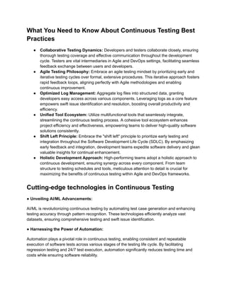 What You Need to Know About Continuous Testing Best
Practices
● Collaborative Testing Dynamics: Developers and testers collaborate closely, ensuring
thorough testing coverage and effective communication throughout the development
cycle. Testers are vital intermediaries in Agile and DevOps settings, facilitating seamless
feedback exchange between users and developers.
● Agile Testing Philosophy: Embrace an agile testing mindset by prioritizing early and
iterative testing cycles over formal, extensive procedures. This iterative approach fosters
rapid feedback loops, aligning perfectly with Agile methodologies and enabling
continuous improvement.
● Optimized Log Management: Aggregate log files into structured data, granting
developers easy access across various components. Leveraging logs as a core feature
empowers swift issue identification and resolution, boosting overall productivity and
efficiency.
● Unified Tool Ecosystem: Utilize multifunctional tools that seamlessly integrate,
streamlining the continuous testing process. A cohesive tool ecosystem enhances
project efficiency and effectiveness, empowering teams to deliver high-quality software
solutions consistently.
● Shift Left Principle: Embrace the "shift left" principle to prioritize early testing and
integration throughout the Software Development Life Cycle (SDLC). By emphasizing
early feedback and integration, development teams expedite software delivery and glean
valuable insights for continual enhancement.
● Holistic Development Approach: High-performing teams adopt a holistic approach to
continuous development, ensuring synergy across every component. From team
structure to testing schedules and tools, meticulous attention to detail is crucial for
maximizing the benefits of continuous testing within Agile and DevOps frameworks.
Cutting-edge technologies in Continuous Testing
● Unveiling AI/ML Advancements:
AI/ML is revolutionizing continuous testing by automating test case generation and enhancing
testing accuracy through pattern recognition. These technologies efficiently analyze vast
datasets, ensuring comprehensive testing and swift issue identification.
● Harnessing the Power of Automation:
Automation plays a pivotal role in continuous testing, enabling consistent and repeatable
execution of software tests across various stages of the testing life cycle. By facilitating
regression testing and 24/7 test execution, automation significantly reduces testing time and
costs while ensuring software reliability.
 