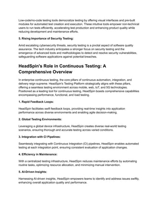 Low-code/no-code testing tools democratize testing by offering visual interfaces and pre-built
modules for automated test creation and execution. These intuitive tools empower non-technical
users to run tests efficiently, accelerating test production and enhancing product quality while
reducing development and maintenance efforts.
5. Rising Importance of Security Testing:
Amid escalating cybersecurity threats, security testing is a pivotal aspect of software quality
assurance. The tech industry anticipates a stronger focus on security testing and the
emergence of advanced tools and methodologies to detect and resolve security vulnerabilities,
safeguarding software applications against potential breaches.
HeadSpin's Role in Continuous Testing: A
Comprehensive Overview
In enterprise continuous testing, the core pillars of continuous automation, integration, and
delivery reign supreme. HeadSpin's Testing Platform strategically aligns with these pillars,
offering a seamless testing environment across mobile, web, IoT, and 5G technologies.
Positioned as a leading tool for continuous testing, HeadSpin boasts comprehensive capabilities
encompassing performance, functional, and load testing.
1. Rapid Feedback Loops:
HeadSpin facilitates swift feedback loops, providing real-time insights into application
performance across diverse environments and enabling agile decision-making.
2. Global Testing Environments:
Leveraging a global device infrastructure, HeadSpin creates diverse real-world testing
scenarios, ensuring thorough and accurate testing across varied conditions.
3. Integration with CI Pipelines:
Seamlessly integrating with Continuous Integration (CI) pipelines, HeadSpin enables automated
testing at each integration point, ensuring consistent evaluation of application changes.
4. Efficiency in Maintenance:
With a centralized testing infrastructure, HeadSpin reduces maintenance efforts by automating
routine tasks, optimizing resource allocation, and minimizing manual intervention.
5. AI-Driven Insights:
Harnessing AI-driven insights, HeadSpin empowers teams to identify and address issues swiftly,
enhancing overall application quality and performance.
 
