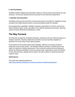 6. Test Prioritization:
HeadSpin enables intelligent test prioritization based on critical business requirements and user
scenarios. This ensures impactful tests are executed first and optimizes testing efforts.
7. Seamless Test Automation:
Facilitating continuous test automation across diverse devices and platforms, HeadSpin ensures
consistent and reliable testing outcomes, enhancing software quality and reliability.
By leveraging these capabilities, HeadSpin empowers organizations to achieve a harmonious
balance between speed, quality, and agility in their software development processes, delivering
superior products efficiently and effectively to market.
The Way Forward
As enterprises navigate the competitive landscape, embracing continuous testing emerges as a
strategic imperative. Adopting suitable test automation tools and seamless integration is
paramount for constructing a robust delivery pipeline.
At the forefront of this transformation stands HeadSpin, offering a core product pivotal for
enterprises across diverse sectors. The HeadSpin Platform provides a versatile solution that
caters to a spectrum of testing requirements—from functional to performance and regression
testing. By embracing HeadSpin's continuous testing model, organizations unlock the potential
to drive cost reductions, expedite time-to-market, and refocus efforts on delivering enhanced
customer value.
Article Source:
This article was originally published on:
https://www.headspin.io/blog/role-of-continuous-testing-in-software-development
 