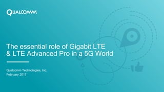 The essential role of Gigabit LTE
& LTE Advanced Pro in a 5G World
Qualcomm Technologies, Inc.
February 2017
 