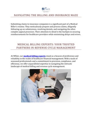 NAVIGATING THE BILLING AND INSURANCE MAZE
Submitting claims to insurance companies is a significant part of a Medical
Biller's routine. They meticulously prepare and process claims, diligently
following up on submissions, resolving denials, and navigating the often
complex appeal processes. Their attention to detail is the linchpin in securing
reimbursements for healthcare providers while minimizing delays and errors.
MEDICAL BILLING EXPERTS: YOUR TRUSTED
PARTNERS IN REVENUE CYCLE MANAGEMENT
At Wflair, our medical billing experts stand as a beacon of proficiency and
reliability in the realm of healthcare financial management. With a team of
seasoned professionals and a commitment to precision, compliance, and
efficiency, we offer unparalleled expertise in navigating the intricate
landscape of medical billing and revenue cycle management.
 