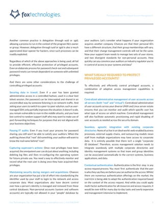The Essentials for Privileged Access Management
Fox Technologies, Inc. | www.foxt.com | sales@foxt.com | 616.438.0840 4
Another common practice is delegation through suid or sgid,
allowing a process to run in the context of the program file’s owner
or group. However, delegation through suid or sgid is also a much
appreciated door-opener for hackers, since such processes can be
readily exploited.
Regardless of which of the above approaches is being used, all fail
to provide efficient, effective protection of privileged accounts.
Even an elaborate process for password check-out and subsequent
password resets can remain dependent on someone with unlimited
privileges.
And there are some other considerations to the challenge of
controlling privileged accounts:
Securing data in transit: Even if a user has been granted
administrative access in a controlled fashion, used in a clear-text
telnet session, the password can be intercepted and shared in an
uncontrolled way by someone listening in on network traffic. And
asking your users to switch to a peer-to-peer solution, such as user-
managed SSH, only partially improves the situation; it doesn’t scale,
you remain vulnerable to man-in-the middle attacks, and you have
lost control to random support staff who may want to make use of
port-forwarding techniques for purposes that are not aligned with
your business objectives.
Passing IT audits: Even if you trust your process for password
sharing, you still won’t be able to satisfy your auditors. When the
audit log shows that “root” did something, your auditor will want to
know the real name behind “root”.
Capturing superuser’s actions: Once root privileges have been
acquired, the omnipotent user can do just about anything, including
deleting log files and then re-configuring the operating system
for future private use. You need a way to effectively monitor and
record what the root user is doing once they have acquired their
privileges.
Maintaining security during mergers and acquisitions: Chances
are your organization has put a lot of effort into standardizing the
identifier used by your staff to login to the network and access
corporate data. Most organizations also have decent control
over how a person’s identity is managed and removed from these
central databases. Non-personal accounts (system and software
accounts) are typically not allowed in your “people” database by
your auditors. Let’s consider what happens if your organization
acquires another company. Chances are that their personal ID’s
have a different structure, that their group memberships will vary,
and that their change management controls will not be the same.
Now your support team needs to manage two sets of user stores,
and two divergent standards for non-personal accounts. How
quickly can you convince your auditors or industry regulator you’re
in control of access to your systems and data?
WHAT’S REALLY REQUIRED TO PROTECT
PRIVILEGED ACCOUNTS?
To effectively and efficiently control privileged accounts, a
combination of adaptive access management capabilities is
required:
Centralized administrative management of user accounts across
all servers (both “real” and “virtual”): Centralized administration
of user accounts across your diverse UNIX and Linux server estate
ensures that you can monitor and audit which specific user has
what type of access on which machine. Centralized management
will also facilitate automatic provisioning and rapid disabling of
user accounts as needed across the security domain.
Seamless, agnostic integration with existing corporate
directories: None of us live in an ideal world; web-enabled business
processes, external supply chains, and outsourcing models mean
staff from multiple organizations may have access to corporate
data. It is entirely possible that there isn’t a single “corporate
ID database”. Therefore, access management solution needs to
integrate seamlessly with multiple corporate directories and
identity management systems so that team and group identities
can be associated automatically to the correct systems, business
applications, and data.
Contextual authentication: Authentication is the first step in any
access request process. You must first authenticate that the user
iswhotheysaytheyarebeforeyoucanauthorizetheaccess.Whilst
there are numerous authentication offerings on the market, the
real trick is being able to adapt the authentication required based
on the context of the access request. And while you could apply
multi-factor authentication for all resources and access requests, it
would be over-kill for many day-to-day tasks and overly expensive
and management-intensive to implement.
 
