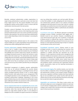 The Essentials for Privileged Access Management
Fox Technologies, Inc. | www.foxt.com | sales@foxt.com | 616.438.0840 5
Basically, contextual authentication enables organizations to
target strong authentication to particular servers and roles that
bring a higher level of risk. This requires flexibility in the access
management solution and the ability to work in concert with the
authorization rules discussed in the next section.
Consider a group of developers. You may want this particular
developer role to be able to access a time-reporting system using
password authentication, but to use a smart card when accessing a
sensitive code repository. You may even want these authentication
rules to adapt depending on where the developer is accessing the
servers from.
Targeting authentication methods based on the context of the
request enables you to avoid using blanket strong authentication,
saving money while enabling high levels of security.
Granular authorization: Instead of allowing functional accounts
such as “root” or “sysdba” to login, you need to have proactive,
enforceable authorization rules that mandate the use of individual
and auditable user accounts. Using access controls, any switch to
a privileged functional account for specific job functions or tasks
will be tied to the named user. The authorization rules should be
configurable and central policy automatically applied based on who
is making the access request, where that request is being made
from, which server they are wanting to access, how they want to
access the server (e.g. Secure Shell ) and when they are making that
request.
Centralized management of adaptive, granular authorization
rules that can be enforced throughout the security domain
means that controlled switching to a privileged function will not
require privileged password sharing. In fact, in normal support
related functions (with policy-driven access management), 90%
of privileged operations can be controlled with a combination of
escalating authentication challenges. Depending on the access
policy and where they are on the network, the staff member may be
again challenged with their own password or other authentication
mechanisms such as tokens, Kerberos tickets, etc.
Secure communications that are mandated by the access rules:
It is not sufficient to provide users with the option to use a secure
connection rather than clear-text telnet. You must be able to
enforce its usage where needed. As well, it is not sufficient to
delegate the task to establish encrypted connections to individual
users (e.g. letting them maintain user and host public SSH keys
as they find suitable). In reality, delegating the task introduces a
new authentication authority which in turn subverts centralized
management and enforcement of access rules. Look for a solution
that enables you to define the service level required for a particular
access request including the ability to authenticate and authorize
SSH at the sub-service level.
Consolidated audit logging: An effective approach to protecting
privileged accounts includes centralized audit logging with a
detailed record of user activities. However, consolidating and
cross-referencing local audit logs from hundreds of thousands
of diverse servers is a difficult task. Look for a solution that can
deliver consolidated audit logs and reports from across your server
domains. It is also important that these logs are kept on a separate
security domain so they can be trusted.
Consolidated operational reports: Gaining control of your
privileged accounts is crucial to protecting your business from
insider fraud. As well, proving that you have control to your
regulators or auditors will keep your executives out of jail.
However, it is also important to provide senior management with
real-time visibility (across business units) on access control status
and patterns of behavior. This “operational data” will enable your
organization to proactively identify access control issues and
mediate problems. Look for solutions that provide both operational
and compliance reports, and because your organization will have
specific requirements, make sure the reporting functionality is
easily customized.
Secure keystroke logging: For sensitive sessions, you must also
have the ability to adaptively enforce full keystroke logging such
that administrator activities can be tracked in detail. Changes to
data privacy regulations will likely mandate that these keystroke
logs are not accessible by your system security staff. Look for a
solution that not only securely holds these keystroke session logs,
but can also limit release to approved auditors.
Adaptability and maintenance: One thing is quite certain, you
will need to adapt your access management solution to meet your
current and ever changing needs. Look for a solution that is easy to
configure and a vendor that is focused on the access management
space to future proof your investment.
 