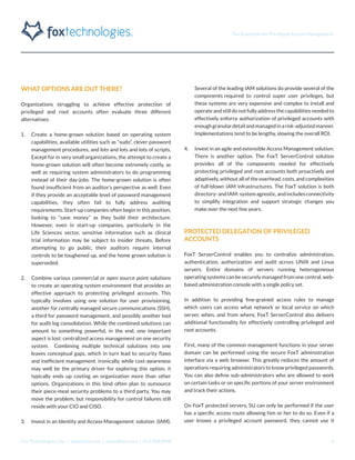 The Essentials for Privileged Access Management
Fox Technologies, Inc. | www.foxt.com | sales@foxt.com | 616.438.0840 6
WHAT OPTIONS ARE OUT THERE?
Organizations struggling to achieve effective protection of
privileged and root accounts often evaluate three different
alternatives:
1.	 Create a home-grown solution based on operating system
capabilities, available utilities such as “sudo”, clever password
management procedures, and lots and lots and lots of scripts.
Except for in very small organizations, the attempt to create a
home-grown solution will often become extremely costly, as
well as requiring system administrators to do programming
instead of their day-jobs. The home-grown solution is often
found insufficient from an auditor’s perspective as well. Even
if they provide an acceptable level of password management
capabilities, they often fail to fully address auditing
requirements. Start-up companies often begin in this position,
looking to “save money” as they build their architecture.
However, even in start-up companies, particularly in the
Life Sciences sector, sensitive information such as clinical
trial information may be subject to insider threats. Before
attempting to go public, their auditors require internal
controls to be toughened up, and the home grown solution is
superseded.
2.	 Combine various commercial or open source point solutions
to create an operating system environment that provides an
effective approach to protecting privileged accounts. This
typically involves using one solution for user provisioning,
another for centrally managed secure communications (SSH),
a third for password management, and possibly another tool
for audit log consolidation. While the combined solutions can
amount to something powerful, in the end, one important
aspect is lost: centralized access management on one security
system. Combining multiple technical solutions into one
leaves conceptual gaps, which in turn lead to security flaws
and inefficient management. Ironically, while cost-awareness
may well be the primary driver for exploring this option, it
typically ends up costing an organization more than other
options. Organizations in this bind often plan to outsource
their piece-meal security problems to a third party. You may
move the problem, but responsibility for control failures still
reside with your CIO and CISO.
3.	 Invest in an Identity and Access Management solution (IAM).
Several of the leading IAM solutions do provide several of the
components required to control super user privileges, but
these systems are very expensive and complex to install and
operate and still do not fully address the capabilities needed to
effectively enforce authorization of privileged accounts with
enoughgranulardetailandmanagedinarisk-adjustedmanner.
Implementations tend to be lengthy, slowing the overall ROI.
4.	 Invest in an agile and extensible Access Management solution.
There is another option. The FoxT ServerControl solution
provides all of the components needed for effectively
protecting privileged and root accounts both proactively and
adaptively, without all of the overhead, costs, and complexities
of full-blown IAM infrastructures. The FoxT solution is both
directory-andIAM-systemagnostic,andincludesconnectivity
to simplify integration and support strategic changes you
make over the next few years.
PROTECTED DELEGATION OF PRIVILEGED
ACCOUNTS
FoxT ServerControl enables you to centralize administration,
authentication, authorization and audit across UNIX and Linux
servers. Entire domains of servers running heterogeneous
operating systems can be securely managed from one central, web-
based administration console with a single policy set.
In addition to providing fine-grained access rules to manage
which users can access what network or local service on which
server, when, and from where, FoxT ServerControl also delivers
additional functionality for effectively controlling privileged and
root accounts.
First, many of the common management functions in your server
domain can be performed using the secure FoxT administration
interface via a web browser. This greatly reduces the amount of
operations requiring administrators to know privileged passwords.
You can also define sub-administrators who are allowed to work
on certain tasks or on specific portions of your server environment
and track their actions.
On FoxT protected servers, SU can only be performed if the user
has a specific access route allowing him or her to do so. Even if a
user knows a privileged account password, they cannot use it
 