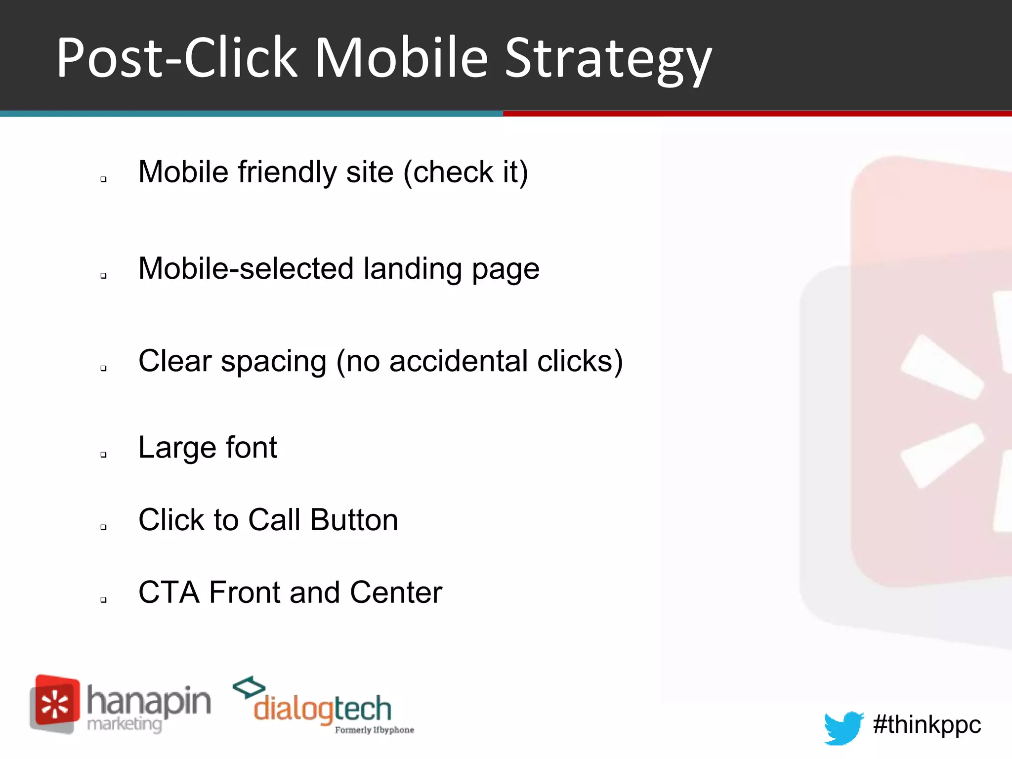 #thinkppc
Post-Click Mobile Strategy
 Mobile friendly site (check it)
 Mobile-selected landing page
 Clear spacing (no accidental clicks)
 Large font
 Click to Call Button
 CTA Front and Center
 