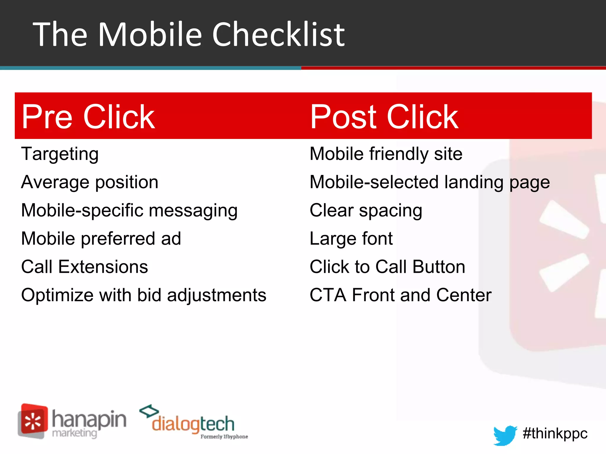 #thinkppc
The Mobile Checklist
Pre Click Post Click
Targeting Mobile friendly site
Average position Mobile-selected landing page
Mobile-specific messaging Clear spacing
Mobile preferred ad Large font
Call Extensions Click to Call Button
Optimize with bid adjustments CTA Front and Center
 