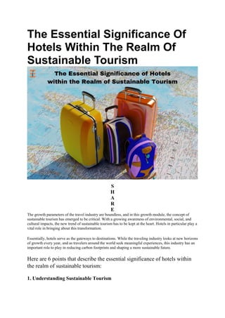 The Essential Significance Of
Hotels Within The Realm Of
Sustainable Tourism
S
H
A
R
E
The growth parameters of the travel industry are boundless, and in this growth module, the concept of
sustainable tourism has emerged to be critical. With a growing awareness of environmental, social, and
cultural impacts, the new trend of sustainable tourism has to be kept at the heart. Hotels in particular play a
vital role in bringing about this transformation.
Essentially, hotels serve as the gateways to destinations. While the traveling industry looks at new horizons
of growth every year, and as travelers around the world seek meaningful experiences, this industry has an
important role to play in reducing carbon footprints and shaping a more sustainable future.
Here are 6 points that describe the essential significance of hotels within
the realm of sustainable tourism:
1. Understanding Sustainable Tourism
 