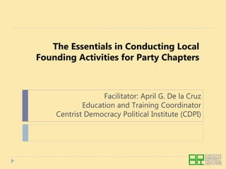 The Essentials in Conducting Local
Founding Activities for Party Chapters
Facilitator: April G. De la Cruz
Education and Training Coordinator
Centrist Democracy Political Institute (CDPI)
 