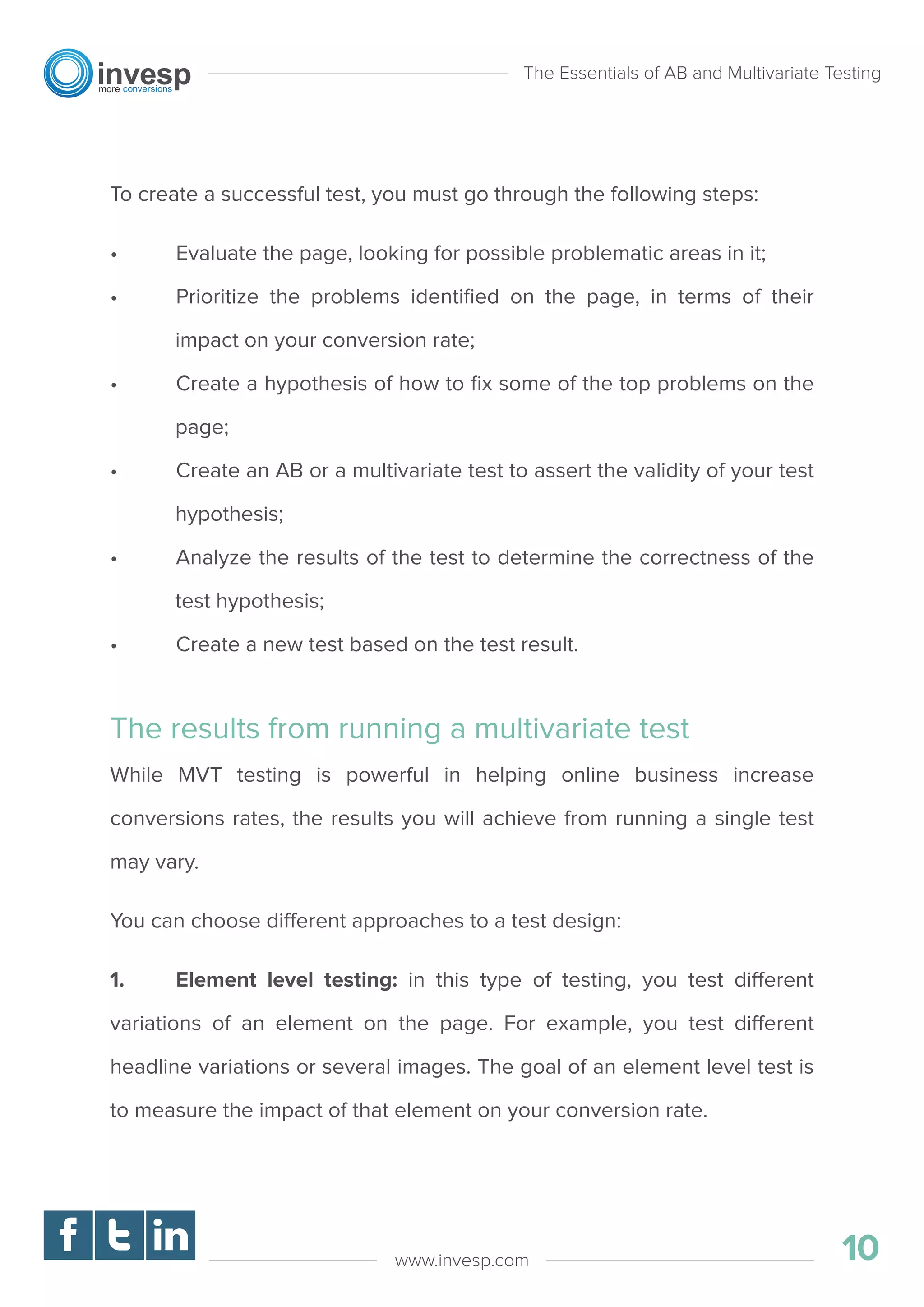 To create a successful test, you must go through the following steps:
• Evaluate the page, looking for possible problematic areas in it;
• Prioritize the problems identiﬁed on the page, in terms of their
impact on your conversion rate;
• Create a hypothesis of how to ﬁx some of the top problems on the
page;
• Create an AB or a multivariate test to assert the validity of your test
hypothesis;
• Analyze the results of the test to determine the correctness of the
test hypothesis;
• Create a new test based on the test result.
The results from running a multivariate test
While MVT testing is powerful in helping online business increase
conversions rates, the results you will achieve from running a single test
may vary.
You can choose different approaches to a test design:
1. Element level testing: in this type of testing, you test different
variations of an element on the page. For example, you test different
headline variations or several images. The goal of an element level test is
to measure the impact of that element on your conversion rate.
The Essentials of AB and Multivariate Testing
10www.invesp.com
 