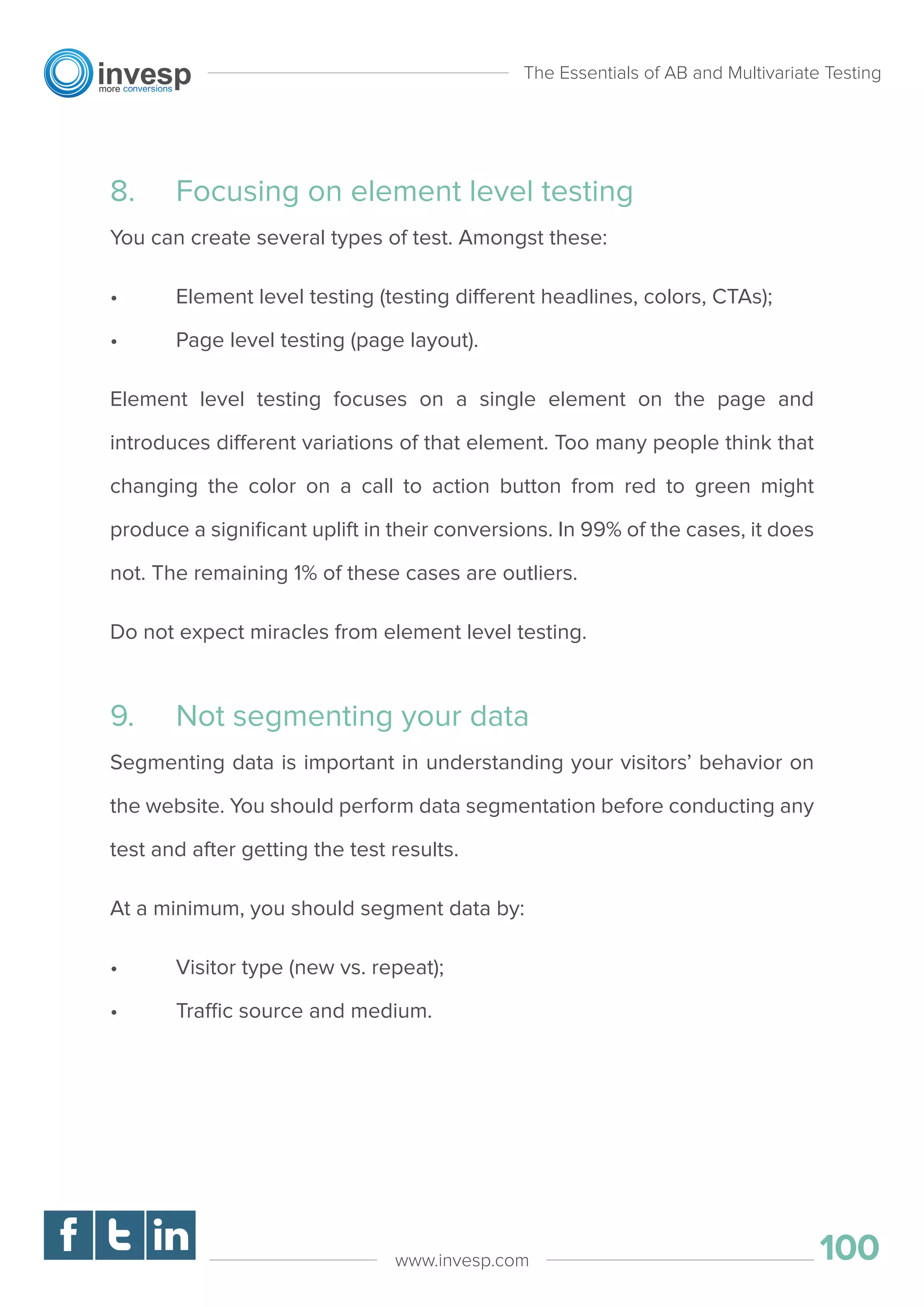8. Focusing on element level testing
You can create several types of test. Amongst these:
• Element level testing (testing different headlines, colors, CTAs);
• Page level testing (page layout).
Element level testing focuses on a single element on the page and
introduces different variations of that element. Too many people think that
changing the color on a call to action button from red to green might
produce a signiﬁcant uplift in their conversions. In 99% of the cases, it does
not. The remaining 1% of these cases are outliers.
Do not expect miracles from element level testing.
9. Not segmenting your data
Segmenting data is important in understanding your visitors’ behavior on
the website. You should perform data segmentation before conducting any
test and after getting the test results.
At a minimum, you should segment data by:
• Visitor type (new vs. repeat);
• Traffic source and medium.
The Essentials of AB and Multivariate Testing
100www.invesp.com
 