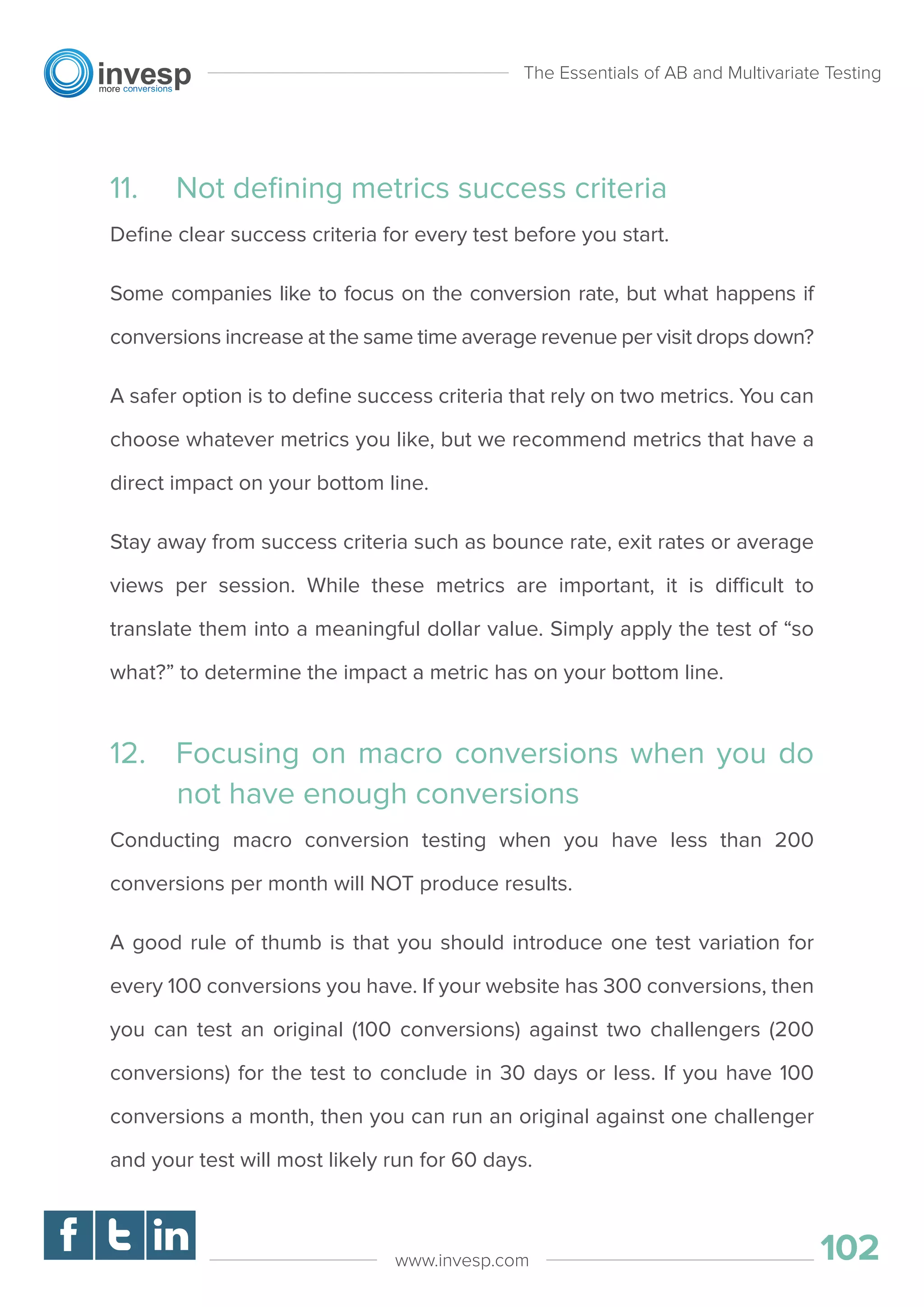 11. Not deﬁning metrics success criteria
Deﬁne clear success criteria for every test before you start.
Some companies like to focus on the conversion rate, but what happens if
conversions increase at the same time average revenue per visit drops down?
A safer option is to deﬁne success criteria that rely on two metrics. You can
choose whatever metrics you like, but we recommend metrics that have a
direct impact on your bottom line.
Stay away from success criteria such as bounce rate, exit rates or average
views per session. While these metrics are important, it is difficult to
translate them into a meaningful dollar value. Simply apply the test of “so
what?” to determine the impact a metric has on your bottom line.
12. Focusing on macro conversions when you do
not have enough conversions
Conducting macro conversion testing when you have less than 200
conversions per month will NOT produce results.
A good rule of thumb is that you should introduce one test variation for
every 100 conversions you have. If your website has 300 conversions, then
you can test an original (100 conversions) against two challengers (200
conversions) for the test to conclude in 30 days or less. If you have 100
conversions a month, then you can run an original against one challenger
and your test will most likely run for 60 days.
The Essentials of AB and Multivariate Testing
102www.invesp.com
 