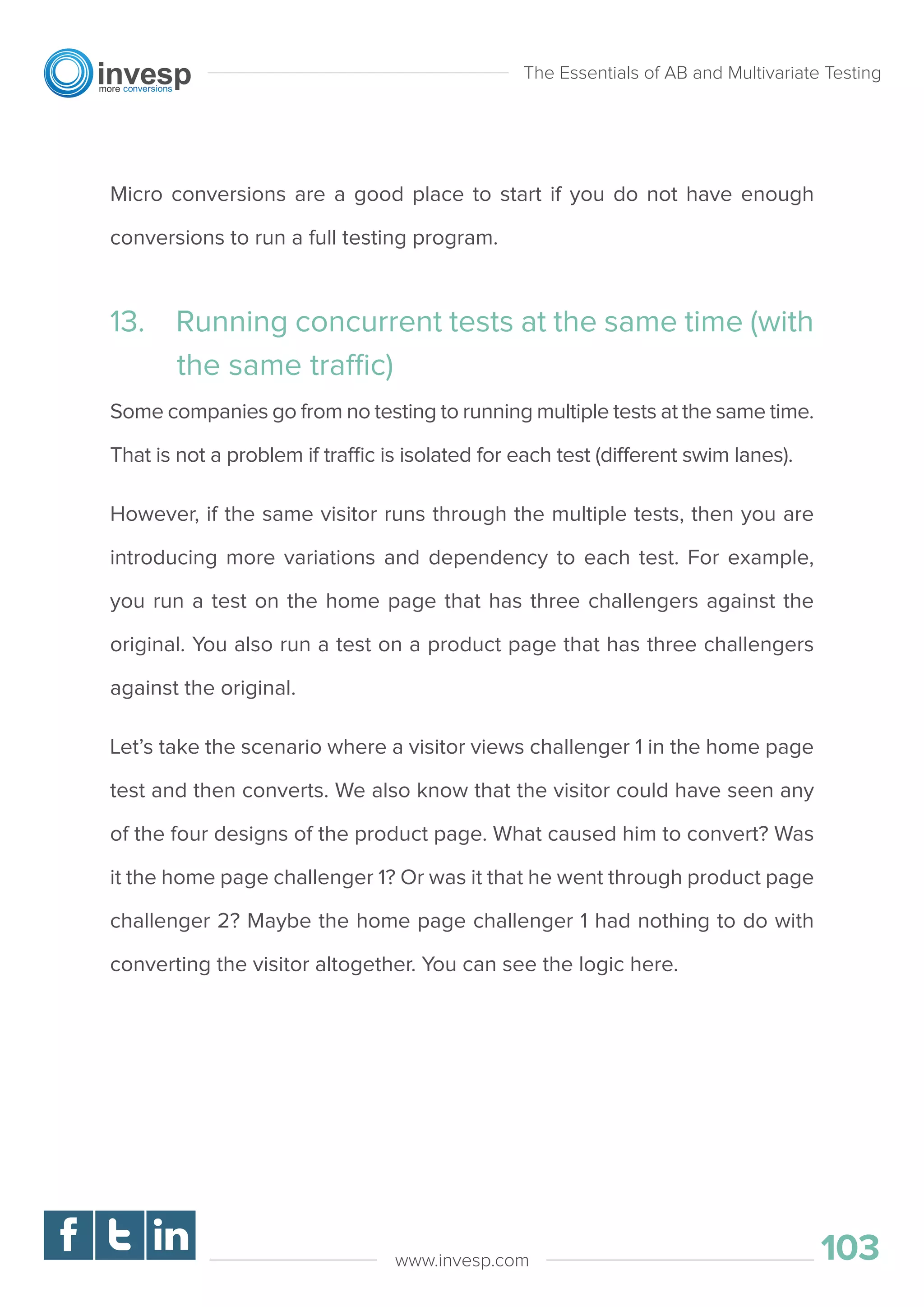 Micro conversions are a good place to start if you do not have enough
conversions to run a full testing program.
13. Running concurrent tests at the same time (with
the same traffic)
Some companies go from no testing to running multiple tests at the same time.
That is not a problem if traffic is isolated for each test (different swim lanes).
However, if the same visitor runs through the multiple tests, then you are
introducing more variations and dependency to each test. For example,
you run a test on the home page that has three challengers against the
original. You also run a test on a product page that has three challengers
against the original.
Let’s take the scenario where a visitor views challenger 1 in the home page
test and then converts. We also know that the visitor could have seen any
of the four designs of the product page. What caused him to convert? Was
it the home page challenger 1? Or was it that he went through product page
challenger 2? Maybe the home page challenger 1 had nothing to do with
converting the visitor altogether. You can see the logic here.
The Essentials of AB and Multivariate Testing
103www.invesp.com
 