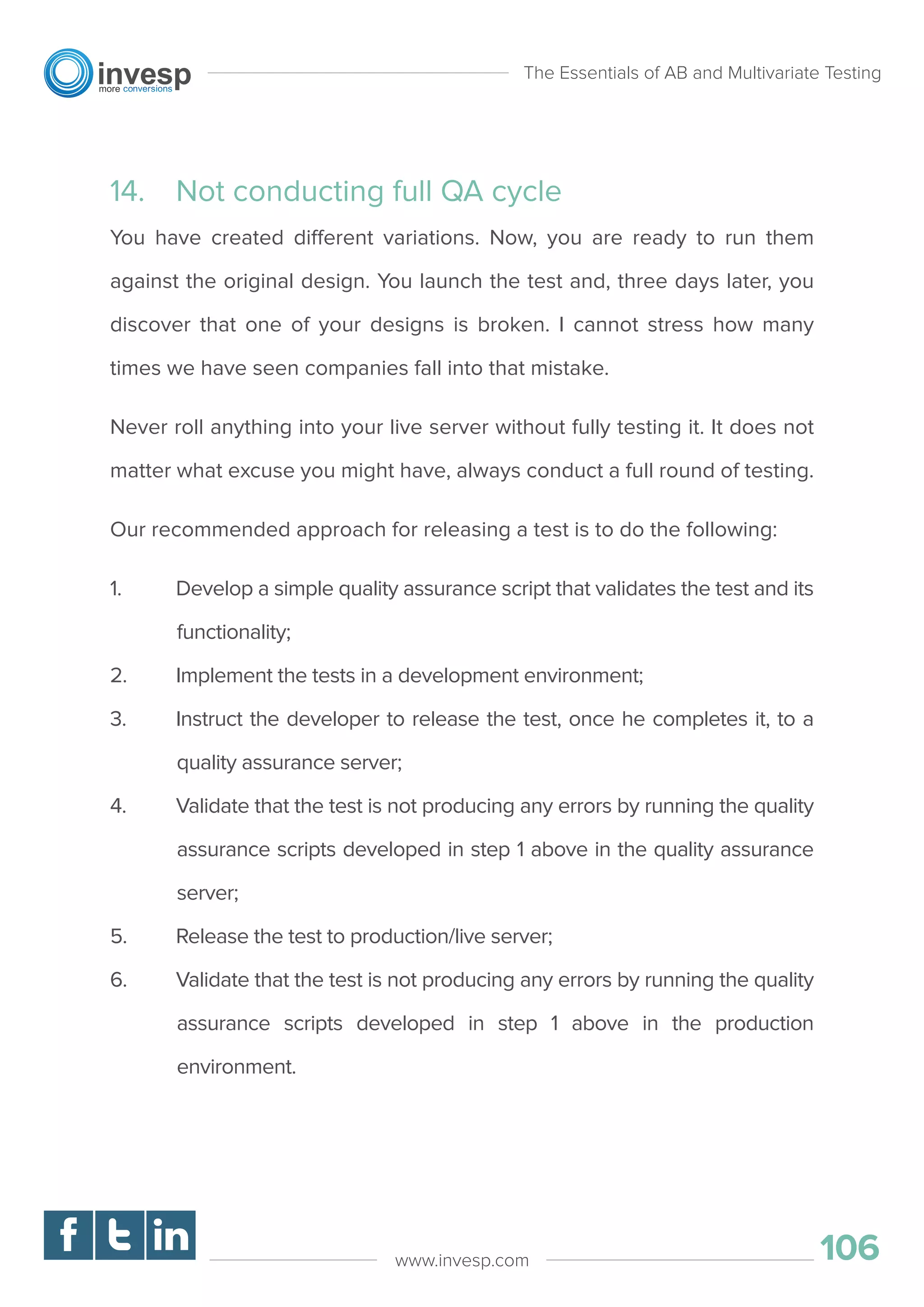 14. Not conducting full QA cycle
You have created different variations. Now, you are ready to run them
against the original design. You launch the test and, three days later, you
discover that one of your designs is broken. I cannot stress how many
times we have seen companies fall into that mistake.
Never roll anything into your live server without fully testing it. It does not
matter what excuse you might have, always conduct a full round of testing.
Our recommended approach for releasing a test is to do the following:
1. Develop a simple quality assurance script that validates the test and its
functionality;
2. Implement the tests in a development environment;
3. Instruct the developer to release the test, once he completes it, to a
quality assurance server;
4. Validate that the test is not producing any errors by running the quality
assurance scripts developed in step 1 above in the quality assurance
server;
5. Release the test to production/live server;
6. Validate that the test is not producing any errors by running the quality
assurance scripts developed in step 1 above in the production
environment.
The Essentials of AB and Multivariate Testing
106www.invesp.com
 
