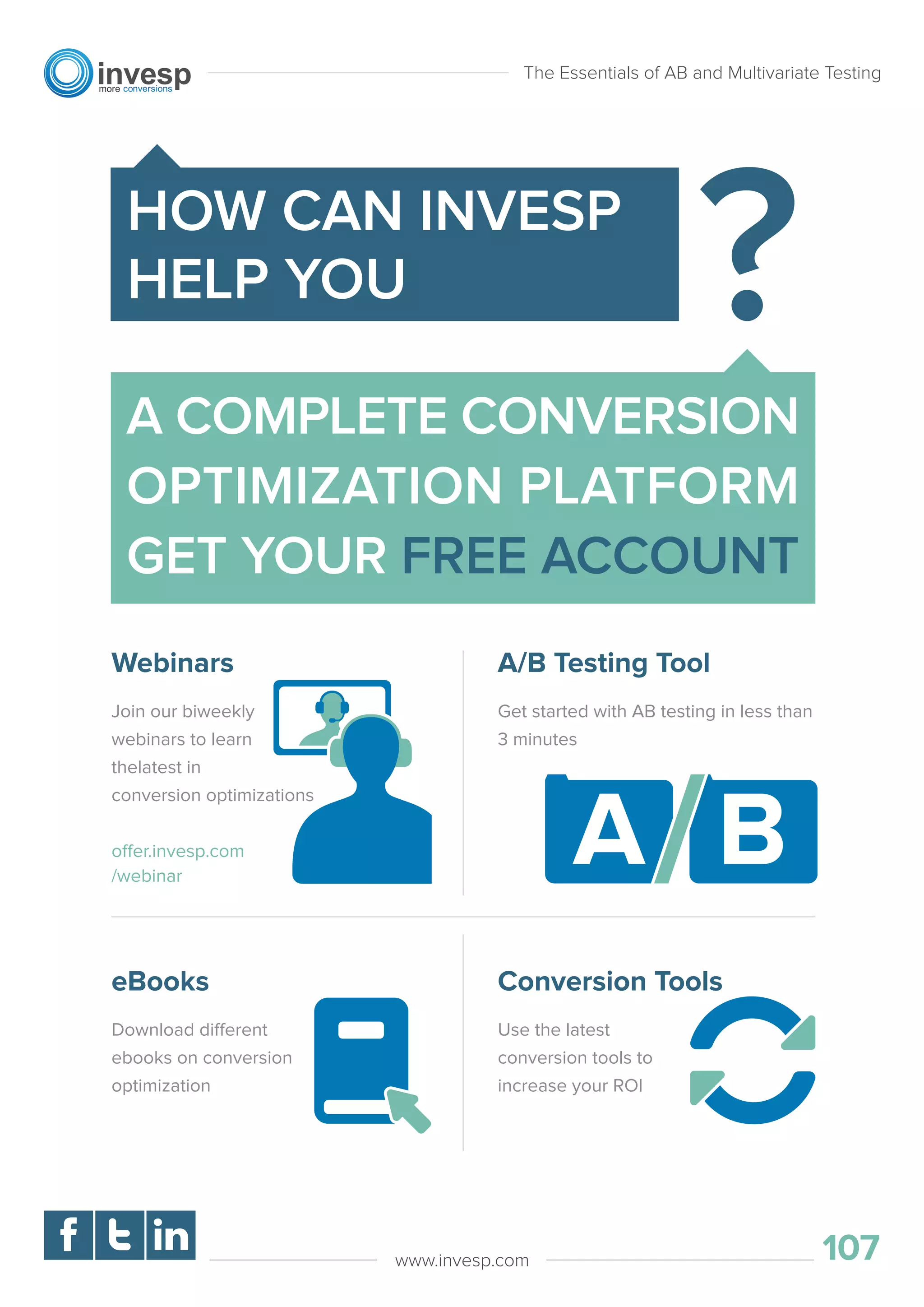 The Essentials of AB and Multivariate Testing
107www.invesp.com
A COMPLETE CONVERSION
OPTIMIZATION PLATFORM
GET YOUR FREE ACCOUNT
HOW CAN INVESP
HELP YOU
Webinars
Join our biweekly
webinars to learn
thelatest in
conversion optimizations
offer.invesp.com
/webinar
A/B Testing Tool
Get started with AB testing in less than
3 minutes
eBooks
Download different
ebooks on conversion
optimization
Conversion Tools
Use the latest
conversion tools to
increase your ROI
 